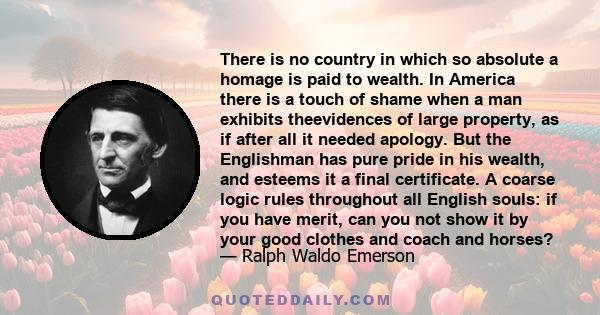 There is no country in which so absolute a homage is paid to wealth. In America there is a touch of shame when a man exhibits theevidences of large property, as if after all it needed apology. But the Englishman has