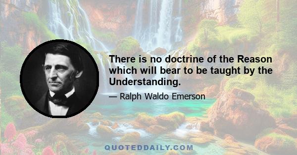 There is no doctrine of the Reason which will bear to be taught by the Understanding.