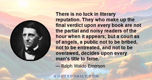 There is no luck in literary reputation. They who make up the final verdict upon every book are not the partial and noisy readers of the hour when it appears; but a court as of angels, a public not to be bribed, not to