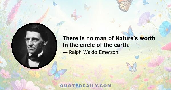 There is no man of Nature's worth In the circle of the earth.