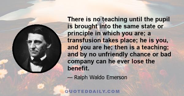 There is no teaching until the pupil is brought into the same state or principle in which you are; a transfusion takes place; he is you, and you are he; then is a teaching; and by no unfriendly chance or bad company can 