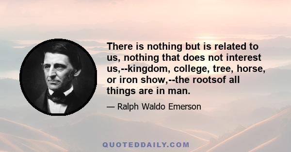 There is nothing but is related to us, nothing that does not interest us,--kingdom, college, tree, horse, or iron show,--the rootsof all things are in man.