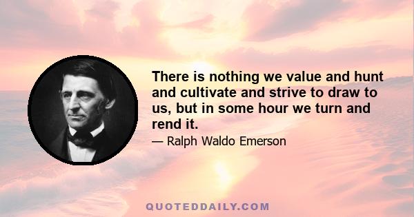 There is nothing we value and hunt and cultivate and strive to draw to us, but in some hour we turn and rend it.