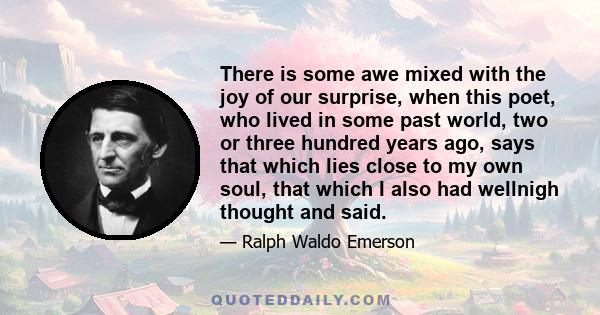 There is some awe mixed with the joy of our surprise, when this poet, who lived in some past world, two or three hundred years ago, says that which lies close to my own soul, that which I also had wellnigh thought and