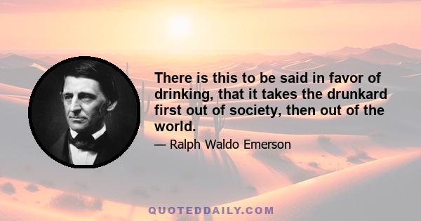 There is this to be said in favor of drinking, that it takes the drunkard first out of society, then out of the world.