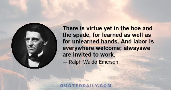 There is virtue yet in the hoe and the spade, for learned as well as for unlearned hands. And labor is everywhere welcome; alwayswe are invited to work.