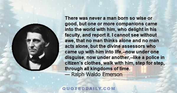 There was never a man born so wise or good, but one or more companions came into the world with him, who delight in his faculty, and report it. I cannot see without awe, that no man thinks alone and no man acts alone,