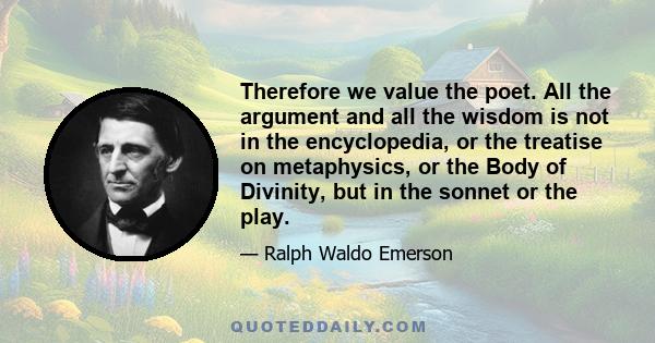 Therefore we value the poet. All the argument and all the wisdom is not in the encyclopedia, or the treatise on metaphysics, or the Body of Divinity, but in the sonnet or the play.