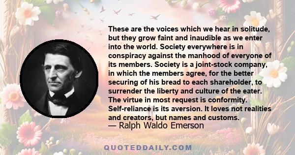 These are the voices which we hear in solitude, but they grow faint and inaudible as we enter into the world. Society everywhere is in conspiracy against the manhood of everyone of its members. Society is a joint-stock