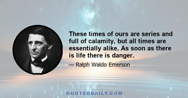 These times of ours are series and full of calamity, but all times are essentially alike. As soon as there is life there is danger.