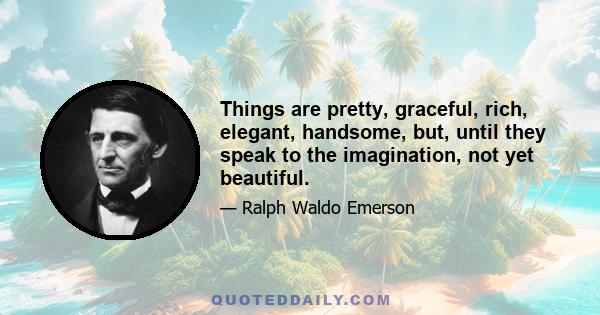 Things are pretty, graceful, rich, elegant, handsome, but, until they speak to the imagination, not yet beautiful.