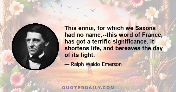 This ennui, for which we Saxons had no name,--this word of France, has got a terrific significance. It shortens life, and bereaves the day of its light.