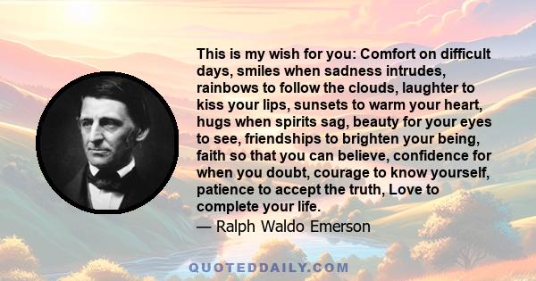 This is my wish for you: Comfort on difficult days, smiles when sadness intrudes, rainbows to follow the clouds, laughter to kiss your lips, sunsets to warm your heart, hugs when spirits sag, beauty for your eyes to