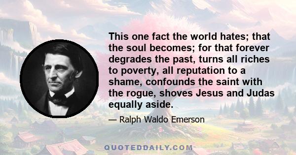 This one fact the world hates; that the soul becomes; for that forever degrades the past, turns all riches to poverty, all reputation to a shame, confounds the saint with the rogue, shoves Jesus and Judas equally aside.