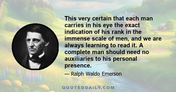 This very certain that each man carries in his eye the exact indication of his rank in the immense scale of men, and we are always learning to read it. A complete man should need no auxiliaries to his personal presence.