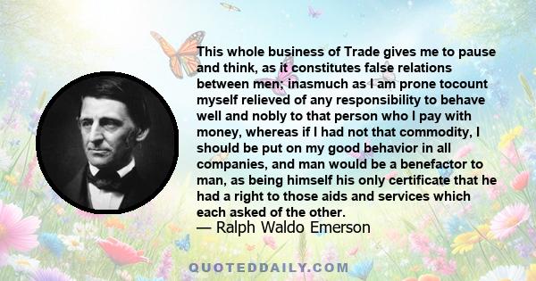 This whole business of Trade gives me to pause and think, as it constitutes false relations between men; inasmuch as I am prone tocount myself relieved of any responsibility to behave well and nobly to that person who I 