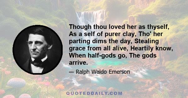 Though thou loved her as thyself, As a self of purer clay, Tho' her parting dims the day, Stealing grace from all alive, Heartily know, When half-gods go, The gods arrive.