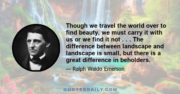 Though we travel the world over to find beauty, we must carry it with us or we find it not . . . The difference between landscape and landscape is small, but there is a great difference in beholders.