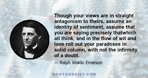 Though your views are in straight antagonism to theirs, assume an identity of sentiment, assume that you are saying precisely thatwhich all think, and in the flow of wit and love roll out your paradoxes in solid column, 