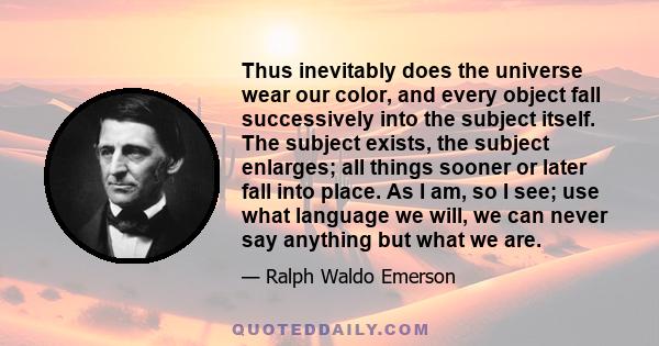 Thus inevitably does the universe wear our color, and every object fall successively into the subject itself. The subject exists, the subject enlarges; all things sooner or later fall into place. As I am, so I see; use