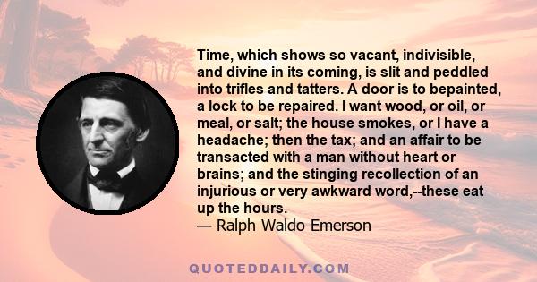 Time, which shows so vacant, indivisible, and divine in its coming, is slit and peddled into trifles and tatters. A door is to bepainted, a lock to be repaired. I want wood, or oil, or meal, or salt; the house smokes,