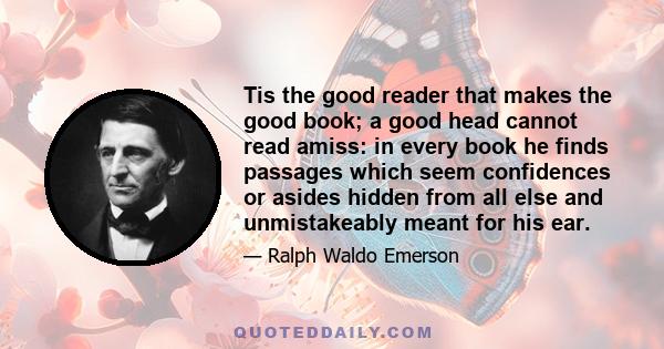 Tis the good reader that makes the good book; a good head cannot read amiss: in every book he finds passages which seem confidences or asides hidden from all else and unmistakeably meant for his ear.