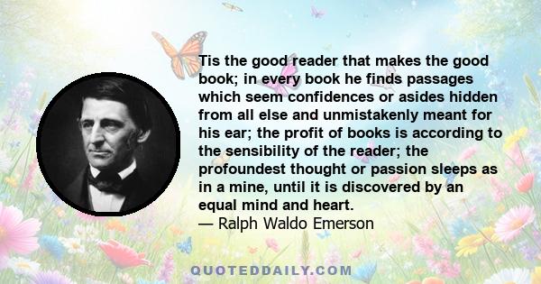 Tis the good reader that makes the good book; in every book he finds passages which seem confidences or asides hidden from all else and unmistakenly meant for his ear; the profit of books is according to the sensibility 