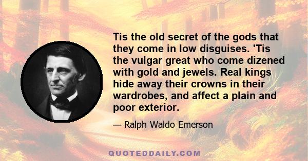 Tis the old secret of the gods that they come in low disguises. 'Tis the vulgar great who come dizened with gold and jewels. Real kings hide away their crowns in their wardrobes, and affect a plain and poor exterior.