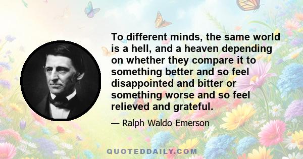 To different minds, the same world is a hell, and a heaven depending on whether they compare it to something better and so feel disappointed and bitter or something worse and so feel relieved and grateful.