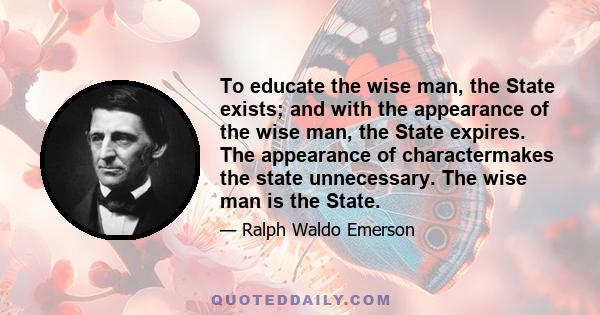 To educate the wise man, the State exists; and with the appearance of the wise man, the State expires. The appearance of charactermakes the state unnecessary. The wise man is the State.