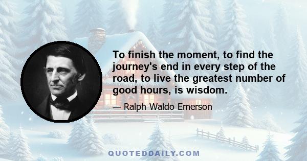 To finish the moment, to find the journey's end in every step of the road, to live the greatest number of good hours, is wisdom. It is not the part of men, but of fanatics, or of mathematicians, if you will, to say,