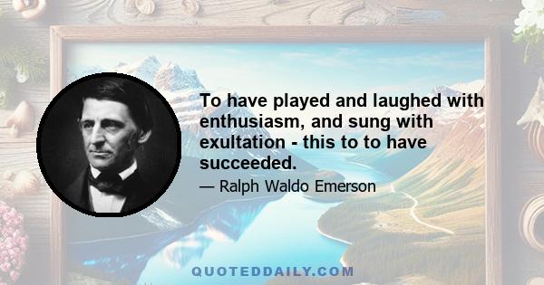 To have played and laughed with enthusiasm, and sung with exultation - this to to have succeeded.