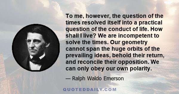 To me, however, the question of the times resolved itself into a practical question of the conduct of life. How shall I live? We are incompetent to solve the times. Our geometry cannot span the huge orbits of the