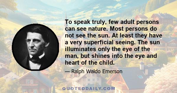 To speak truly, few adult persons can see nature. Most persons do not see the sun. At least they have a very superficial seeing. The sun illuminates only the eye of the man, but shines into the eye and heart of the