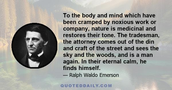 To the body and mind which have been cramped by noxious work or company, nature is medicinal and restores their tone. The tradesman, the attorney comes out of the din and craft of the street and sees the sky and the