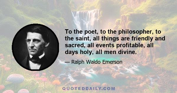 To the poet, to the philosopher, to the saint, all things are friendly and sacred, all events profitable, all days holy, all men divine.