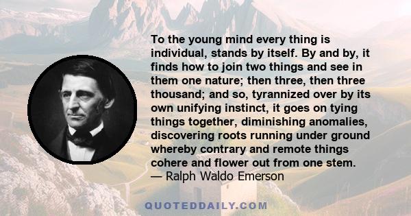 To the young mind every thing is individual, stands by itself. By and by, it finds how to join two things and see in them one nature; then three, then three thousand; and so, tyrannized over by its own unifying