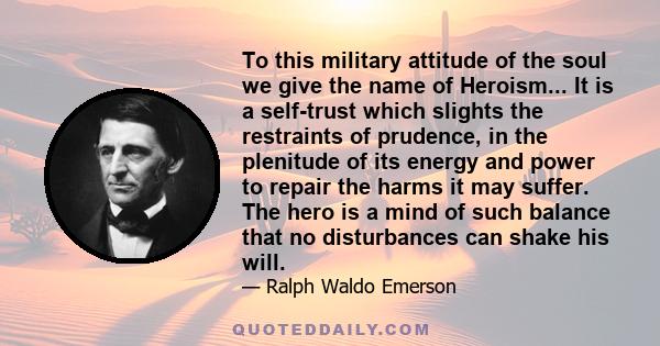 To this military attitude of the soul we give the name of Heroism... It is a self-trust which slights the restraints of prudence, in the plenitude of its energy and power to repair the harms it may suffer. The hero is a 