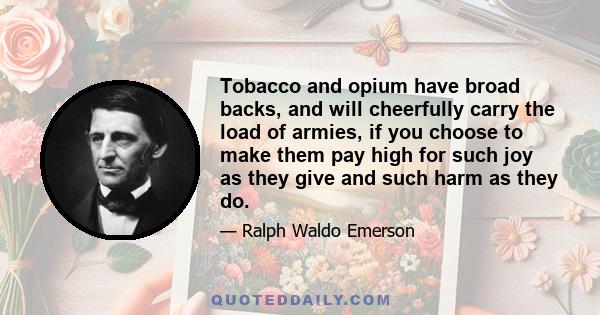 Tobacco and opium have broad backs, and will cheerfully carry the load of armies, if you choose to make them pay high for such joy as they give and such harm as they do.