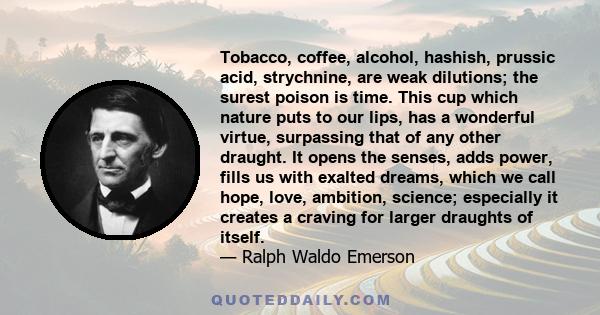 Tobacco, coffee, alcohol, hashish, prussic acid, strychnine, are weak dilutions; the surest poison is time. This cup which nature puts to our lips, has a wonderful virtue, surpassing that of any other draught. It opens