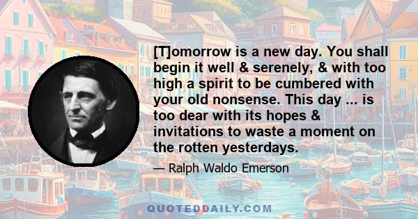 [T]omorrow is a new day. You shall begin it well & serenely, & with too high a spirit to be cumbered with your old nonsense. This day ... is too dear with its hopes & invitations to waste a moment on the rotten