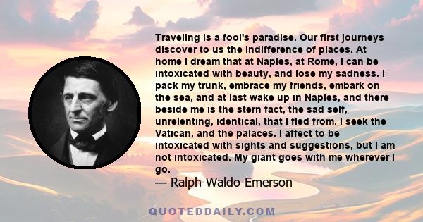 Traveling is a fool's paradise. Our first journeys discover to us the indifference of places. At home I dream that at Naples, at Rome, I can be intoxicated with beauty, and lose my sadness. I pack my trunk, embrace my