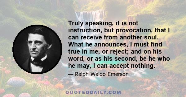 Truly speaking, it is not instruction, but provocation, that I can receive from another soul. What he announces, I must find true in me, or reject; and on his word, or as his second, be he who he may, I can accept