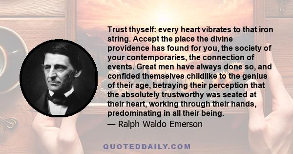 Trust thyself: every heart vibrates to that iron string. Accept the place the divine providence has found for you, the society of your contemporaries, the connection of events. Great men have always done so, and