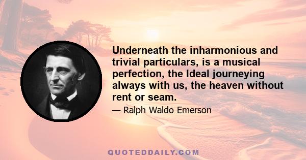 Underneath the inharmonious and trivial particulars, is a musical perfection, the Ideal journeying always with us, the heaven without rent or seam.