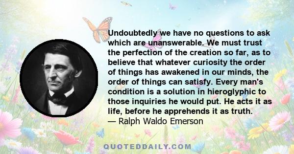 Undoubtedly we have no questions to ask which are unanswerable. We must trust the perfection of the creation so far, as to believe that whatever curiosity the order of things has awakened in our minds, the order of