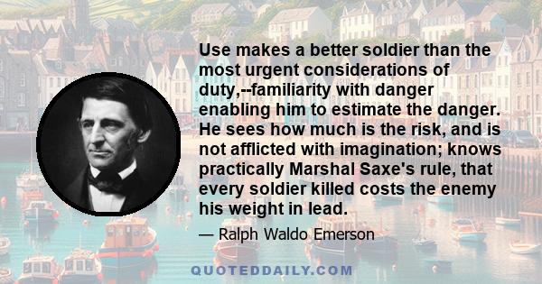 Use makes a better soldier than the most urgent considerations of duty,--familiarity with danger enabling him to estimate the danger. He sees how much is the risk, and is not afflicted with imagination; knows