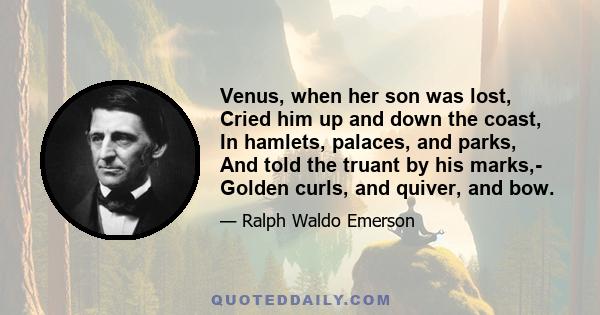 Venus, when her son was lost, Cried him up and down the coast, In hamlets, palaces, and parks, And told the truant by his marks,- Golden curls, and quiver, and bow.