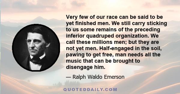 Very few of our race can be said to be yet finished men. We still carry sticking to us some remains of the preceding inferior quadruped organization. We call these millions men; but they are not yet men. Half-engaged in 