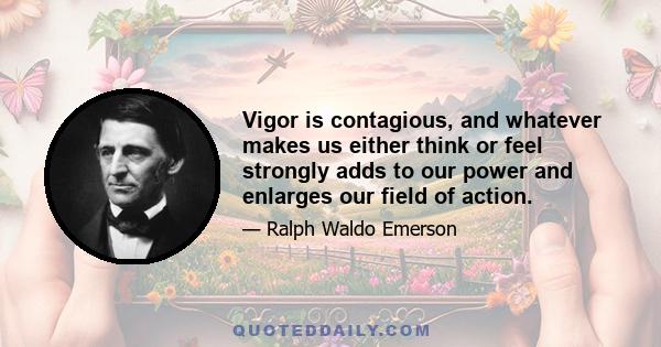 Vigor is contagious, and whatever makes us either think or feel strongly adds to our power and enlarges our field of action.